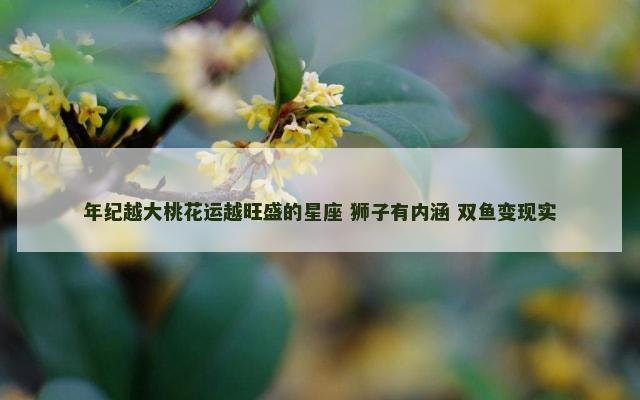 年纪越大桃花运越旺盛的星座 狮子有内涵 双鱼变现实