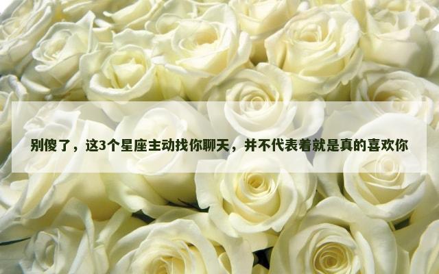别傻了，这3个星座主动找你聊天，并不代表着就是真的喜欢你