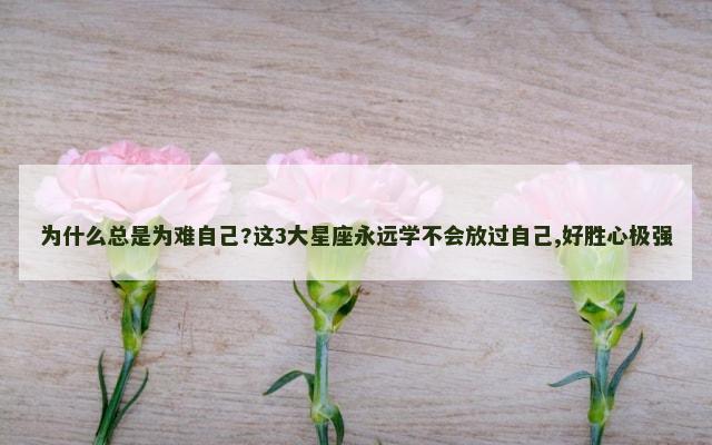 为什么总是为难自己?这3大星座永远学不会放过自己,好胜心极强
