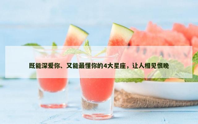 既能深爱你、又能最懂你的4大星座，让人相见恨晚