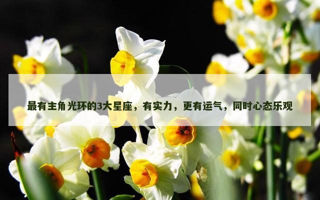 最有主角光环的3大星座，有实力，更有运气，同时心态乐观