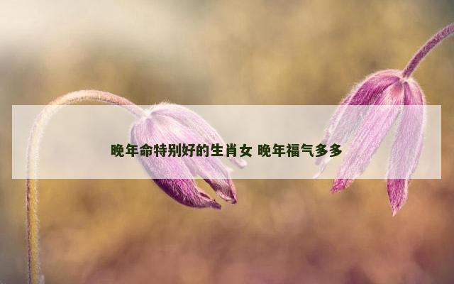 晚年命特别好的生肖女 晚年福气多多