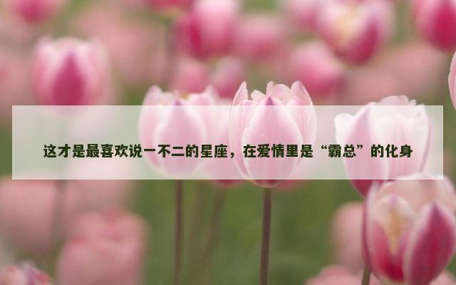 这才是最喜欢说一不二的星座，在爱情里是“霸总”的化身