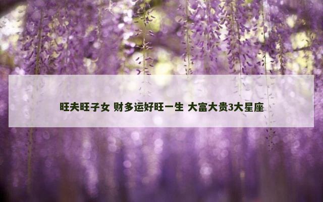 旺夫旺子女 财多运好旺一生 大富大贵3大星座