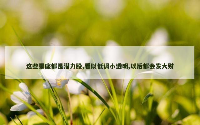 这些星座都是潜力股,看似低调小透明,以后都会发大财