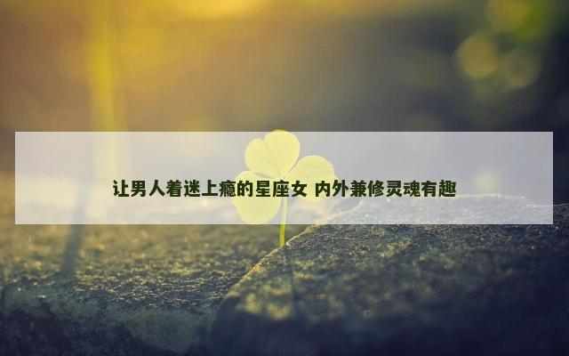 让男人着迷上瘾的星座女 内外兼修灵魂有趣