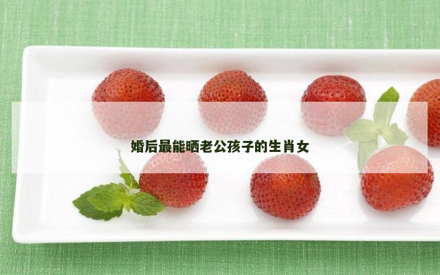 婚后最能晒老公孩子的生肖女