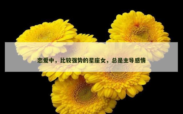恋爱中，比较强势的星座女，总是主导感情