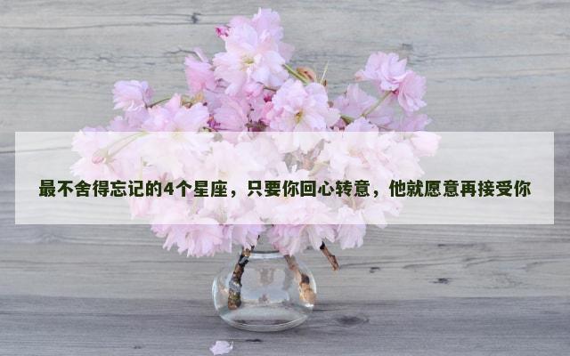 最不舍得忘记的4个星座，只要你回心转意，他就愿意再接受你