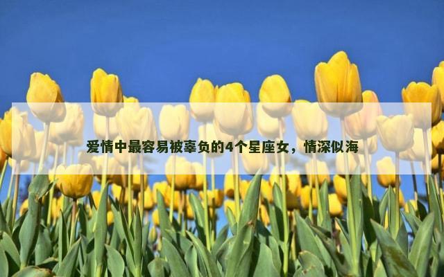 爱情中最容易被辜负的4个星座女，情深似海