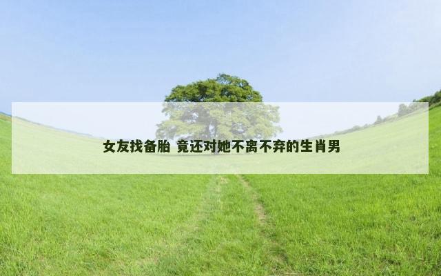 女友找备胎 竟还对她不离不弃的生肖男