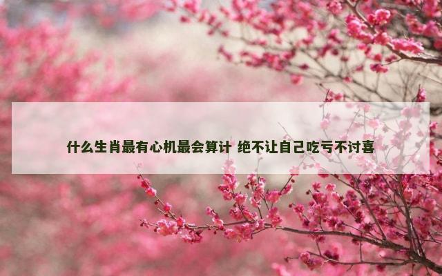 什么生肖最有心机最会算计 绝不让自己吃亏不讨喜