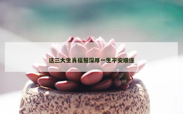 这三大生肖福报深厚一生平安顺遂