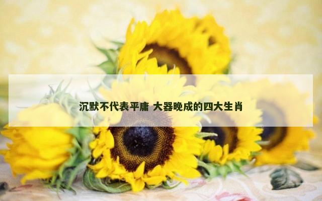 沉默不代表平庸 大器晚成的四大生肖