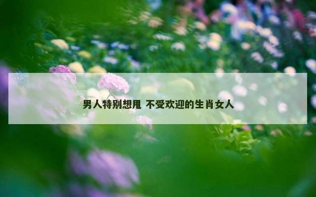 男人特别想甩 不受欢迎的生肖女人
