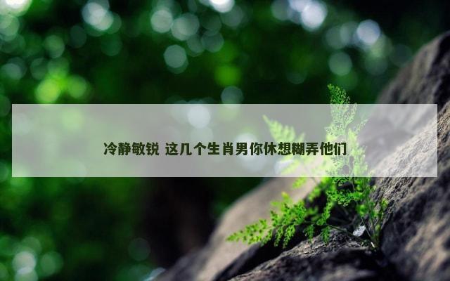 冷静敏锐 这几个生肖男你休想糊弄他们