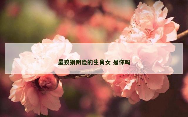 最狡猾阴险的生肖女 是你吗