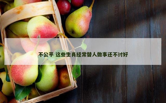 不公平 这些生肖经常替人做事还不讨好