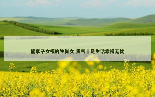 能享子女福的生肖女 贵气十足生活幸福无忧