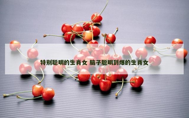 特别聪明的生肖女 脑子聪明到爆的生肖女