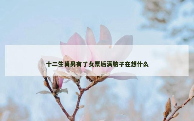 十二生肖男有了女票后满脑子在想什么