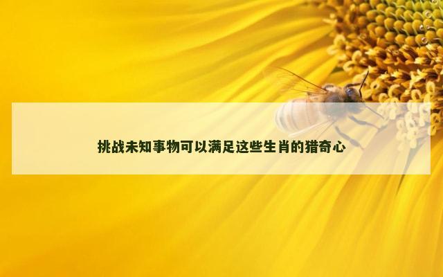 挑战未知事物可以满足这些生肖的猎奇心