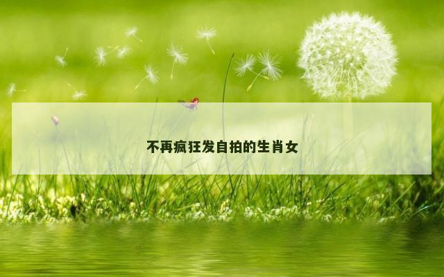 不再疯狂发自拍的生肖女