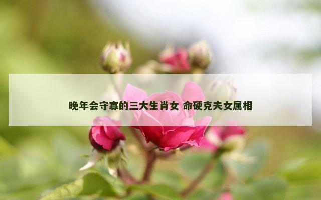 晚年会守寡的三大生肖女 命硬克夫女属相
