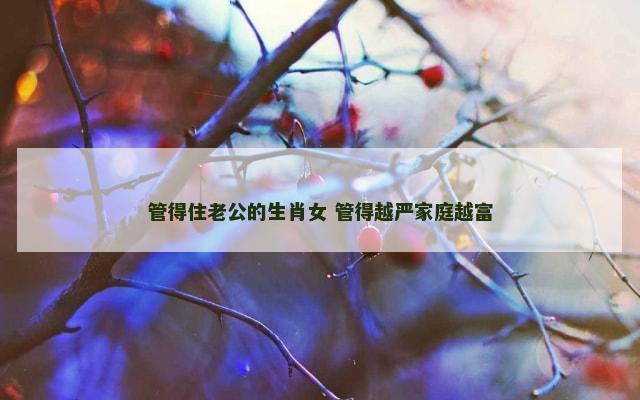 管得住老公的生肖女 管得越严家庭越富