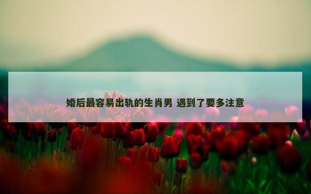婚后最容易出轨的生肖男 遇到了要多注意