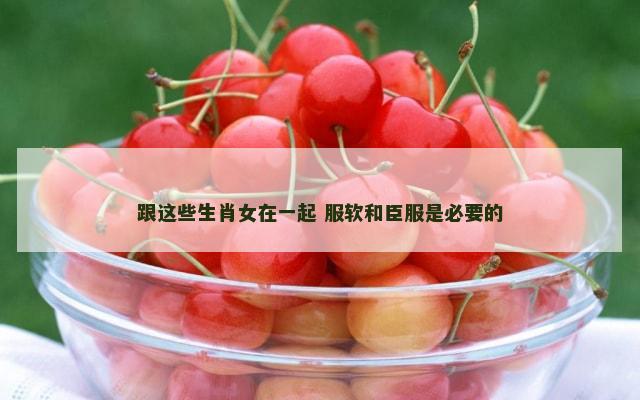 跟这些生肖女在一起 服软和臣服是必要的