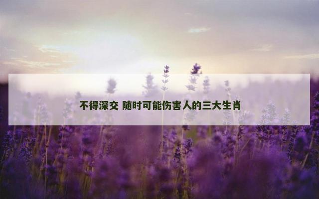 不得深交 随时可能伤害人的三大生肖