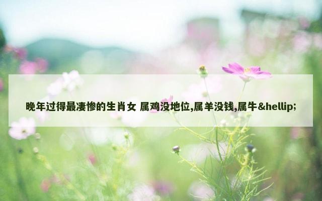 晚年过得最凄惨的生肖女 属鸡没地位,属羊没钱,属牛…