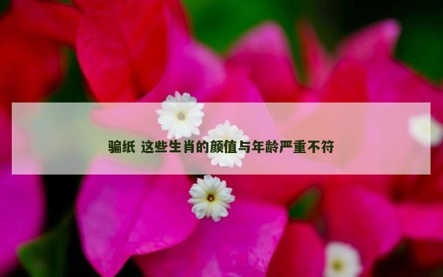 骗纸 这些生肖的颜值与年龄严重不符