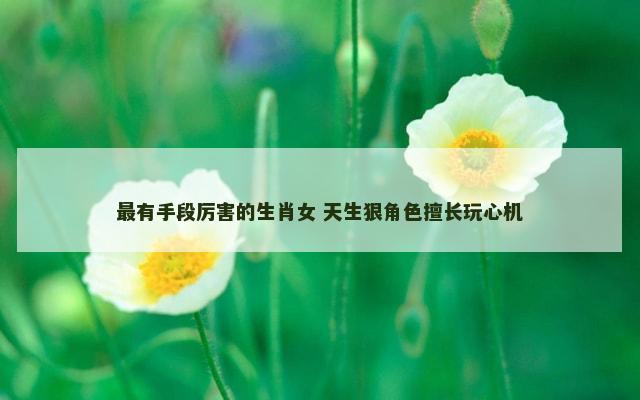 最有手段厉害的生肖女 天生狠角色擅长玩心机