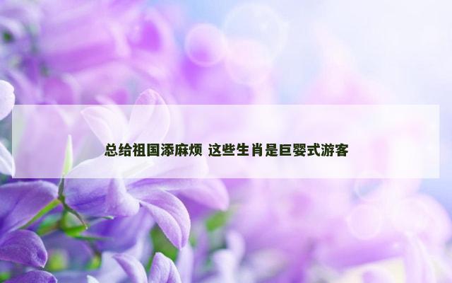 总给祖国添麻烦 这些生肖是巨婴式游客